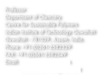 Professor
Department of Chemistry
Centre for Sustainable Polymers
Indian Institute of Technology Guwahati
Guwahati - 781039, Assam, India.
Phone: +91-(0)361-2582329
FAX: +91-(0)361-2582349
Email: achalkumar@iitg.ac.in
          achalkumar78@gmail.com