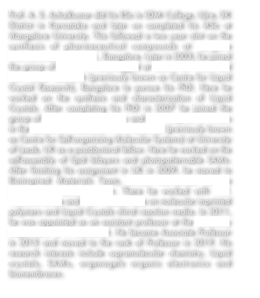 Prof. A. S. Achalkumar did his BSc in SDM College, Ujire, DK District in Karnataka and later on completed his MSc at Mangalore University. This followed a two year stint on the synthesis of pharmaceutical compounds at Syngene International, Biocon Ltd., Bangalore. Later in 2003, he joined the group of Dr. C. V. Yelamaggad at Centre for Nano and Soft Matter Research (previously known as Centre for Liquid Crystal Research), Bangalore to pursue his PhD. Here he worked on the synthesis and characterization of Liquid Crystals. After completing his PhD in 2007 he joined the group of Prof. Richard J. Bushby and Prof. Stephen D. Evans in the Centre for Molecular Nano Sciences (previously known as Centre for Self-organizing Molecular Systems) at University of Leeds, UK as a postdoctoral fellow. Here he worked on the self-assembly of lipid bilayers and photopatternable SAMs. After finishing his assignment in UK in 2009, he moved to Bioinspired Materials Team, RIKEN Advanced Science Institute at Wakoshi, Japan. There he worked with Prof. Yasuhiro Ishida and Prof. Takuzo Aida on molecular imprinted polymers and Liquid Crystals chiral reaction media. In 2011, he was appointed as an assistant professor at the Chemistry Department of IIT-Guwahati. He became Associate Professor in 2015 and moved to the rank of Professor in 2019. His research interests include supramolecular chemistry, Liquid crystals, SAMs, organogels organic electronics and biomembranes.
