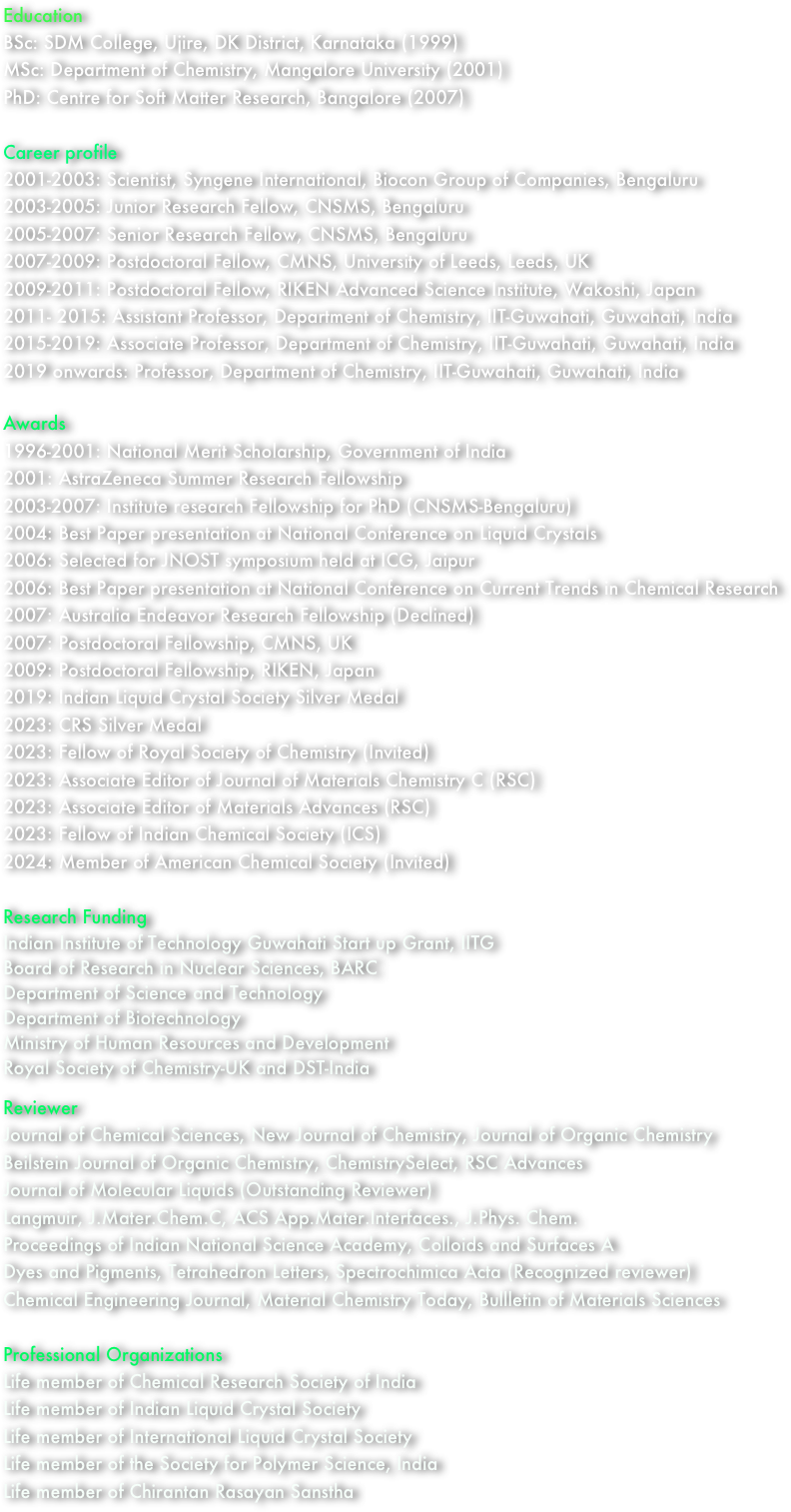 Education
BSc: SDM College, Ujire, DK District, Karnataka (1999)
MSc: Department of Chemistry, Mangalore University (2001)
PhD: Centre for Soft Matter Research, Bangalore (2007)

Career profile
2001-2003: Scientist, Syngene International, Biocon Group of Companies, Bengaluru
2003-2005: Junior Research Fellow, CNSMS, Bengaluru
2005-2007: Senior Research Fellow, CNSMS, Bengaluru
2007-2009: Postdoctoral Fellow, CMNS, University of Leeds, Leeds, UK
2009-2011: Postdoctoral Fellow, RIKEN Advanced Science Institute, Wakoshi, Japan
2011- 2015: Assistant Professor, Department of Chemistry, IIT-Guwahati, Guwahati, India
2015-2019: Associate Professor, Department of Chemistry, IIT-Guwahati, Guwahati, India
2019 onwards: Professor, Department of Chemistry, IIT-Guwahati, Guwahati, India

Awards
1996-2001: National Merit Scholarship, Government of India
2001: AstraZeneca Summer Research Fellowship
2003-2007: Institute research Fellowship for PhD (CNSMS-Bengaluru)
2004: Best Paper presentation at National Conference on Liquid Crystals
2006: Selected for JNOST symposium held at ICG, Jaipur
2006: Best Paper presentation at National Conference on Current Trends in Chemical Research
2007: Australia Endeavor Research Fellowship (Declined)      
2007: Postdoctoral Fellowship, CMNS, UK
2009: Postdoctoral Fellowship, RIKEN, Japan
2019: Indian Liquid Crystal Society Silver Medal
2023: CRS Silver Medal
2023: Fellow of Royal Society of Chemistry (Invited)
2023: Associate Editor of Journal of Materials Chemistry C (RSC)
2023: Associate Editor of Materials Advances (RSC)
2023: Fellow of Indian Chemical Society (ICS)
2024: Member of American Chemical Society (Invited)

Research Funding
Indian Institute of Technology Guwahati Start up Grant, IITG
Board of Research in Nuclear Sciences, BARC
Department of Science and Technology
Department of Biotechnology
Ministry of Human Resources and Development
Royal Society of Chemistry-UK and DST-India

Reviewer
Journal of Chemical Sciences, New Journal of Chemistry, Journal of Organic Chemistry
Beilstein Journal of Organic Chemistry, ChemistrySelect, RSC Advances
Journal of Molecular Liquids (Outstanding Reviewer)
Langmuir, J.Mater.Chem.C, ACS App.Mater.Interfaces., J.Phys. Chem.
Proceedings of Indian National Science Academy, Colloids and Surfaces A
Dyes and Pigments, Tetrahedron Letters, Spectrochimica Acta (Recognized reviewer)
Chemical Engineering Journal, Material Chemistry Today, Bullletin of Materials Sciences

Professional Organizations
Life member of Chemical Research Society of India
Life member of Indian Liquid Crystal Society
Life member of International Liquid Crystal Society
Life member of the Society for Polymer Science, India
Life member of Chirantan Rasayan Sanstha